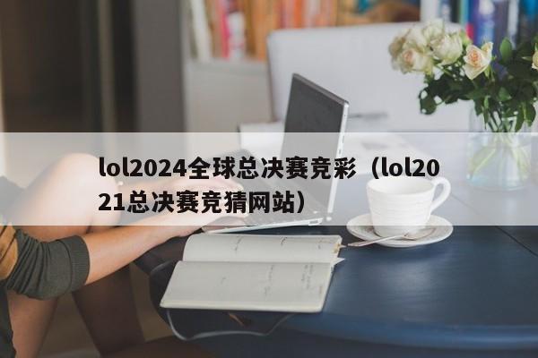 lol2024全球总决赛竞彩(lol2021总决赛竞猜网站)