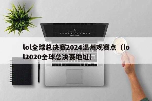 lol全球总决赛2024温州观赛点(lol2020全球总决赛地址)