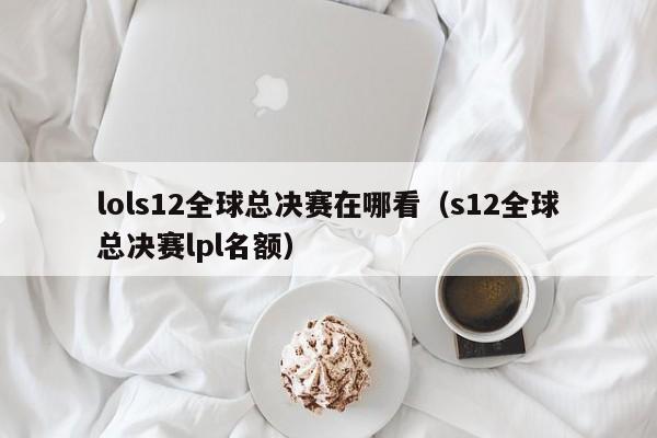 lols12全球总决赛在哪看(s12全球总决赛lpl名额)