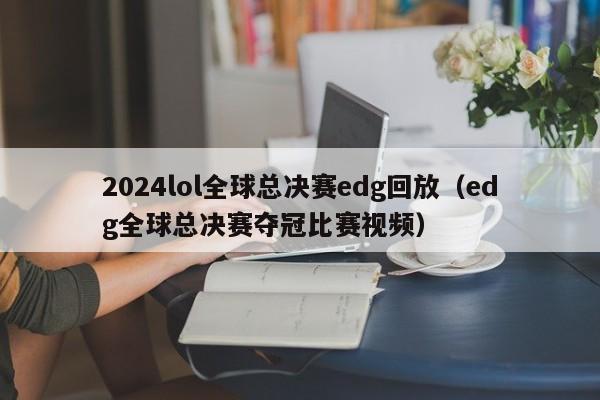 2024lol全球总决赛edg回放(edg全球总决赛夺冠比赛视频)