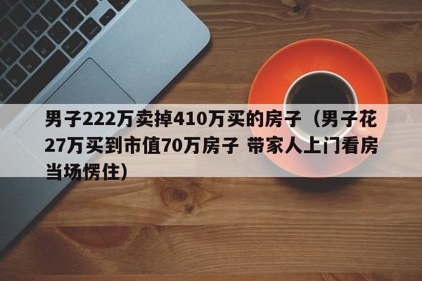 男子222万卖掉410万买的房子(男子花27万买到市值70万房子 带家人上门看房当场愣住)