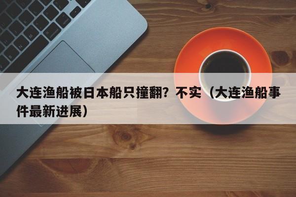 大连渔船被日本船只撞翻?不实(大连渔船事件最新进展)