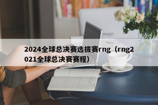 2024全球总决赛选拔赛rng(rng2021全球总决赛赛程)