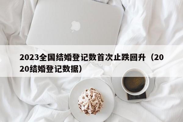 2023全国结婚登记数首次止跌回升(2020结婚登记数据)