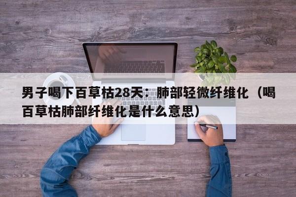 男子喝下百草枯28天:肺部轻微纤维化(喝百草枯肺部纤维化是什么意思)
