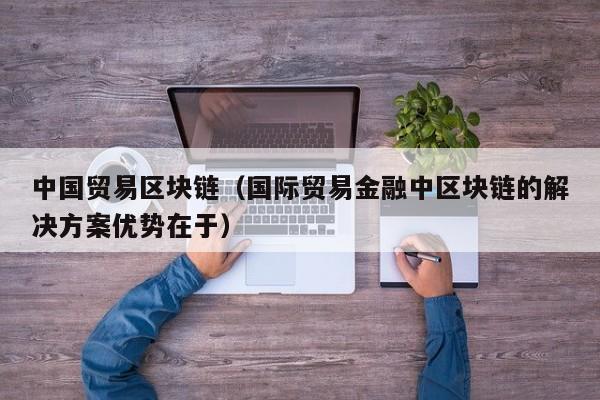 中国贸易区块链(国际贸易金融中区块链的解决方案优势在于)