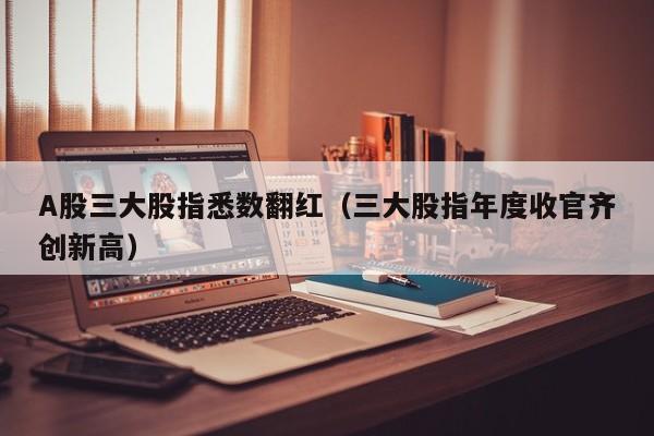 A股三大股指悉数翻红(三大股指年度收官齐创新高)