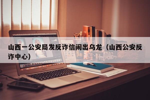 山西一公安局发反诈信闹出乌龙(山西公安反诈中心)