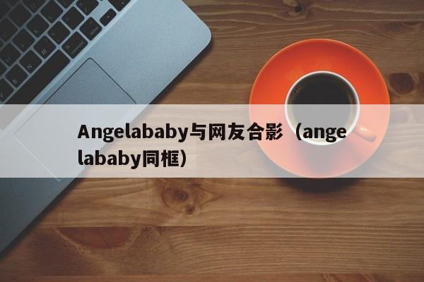 Angelababy与网友合影(angelababy同框)