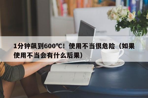 1分钟飙到600℃！使用不当很危险（如果使用不当会有什么后果）