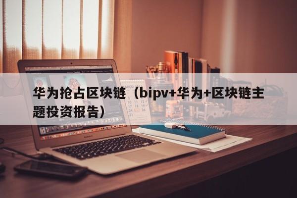 华为抢占区块链(bipv+华为+区块链主题投资报告)