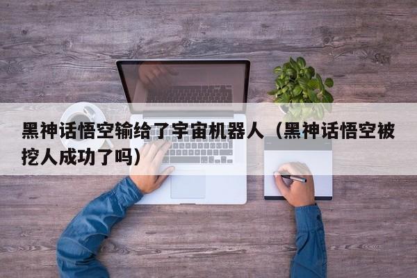 黑神话悟空输给了宇宙机器人（黑神话悟空被挖人成功了吗）