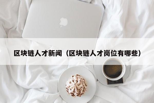 区块链人才新闻(区块链人才岗位有哪些)