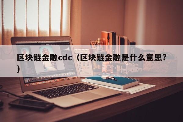 区块链金融cdc（区块链金融是什么意思?）