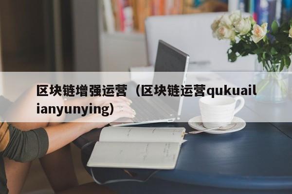区块链增强运营(区块链运营qukuailianyunying)