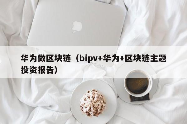 华为做区块链(bipv+华为+区块链主题投资报告)
