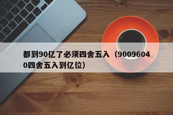 都到90亿了必须四舍五入（90096040四舍五入到亿位）