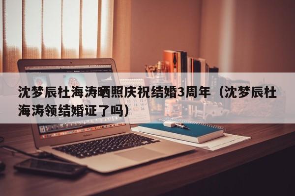 沈梦辰杜海涛晒照庆祝结婚3周年（沈梦辰杜海涛领结婚证了吗）