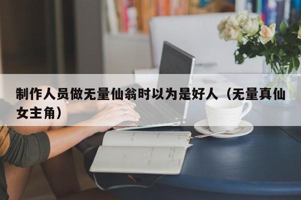 制作人员做无量仙翁时以为是好人（无量真仙女主角）