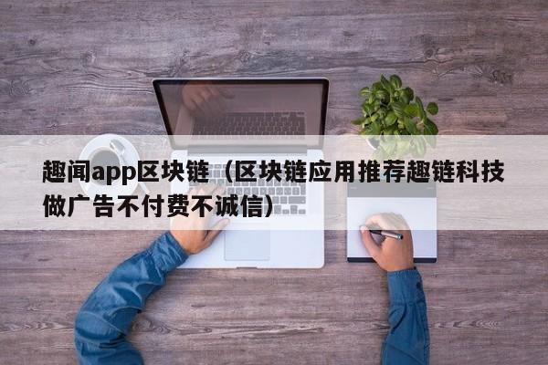 趣闻app区块链(区块链应用推荐趣链科技做广告不付费不诚信)