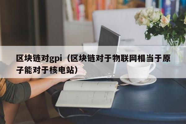 区块链对gpi(区块链对于物联网相当于原子能对于核电站)