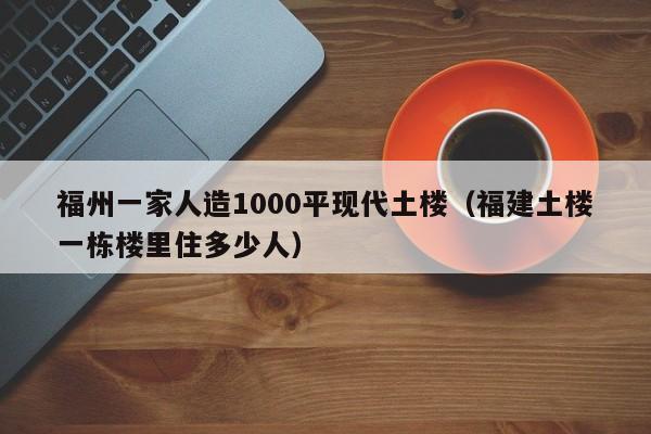 福州一家人造1000平现代土楼（福建土楼一栋楼里住多少人）