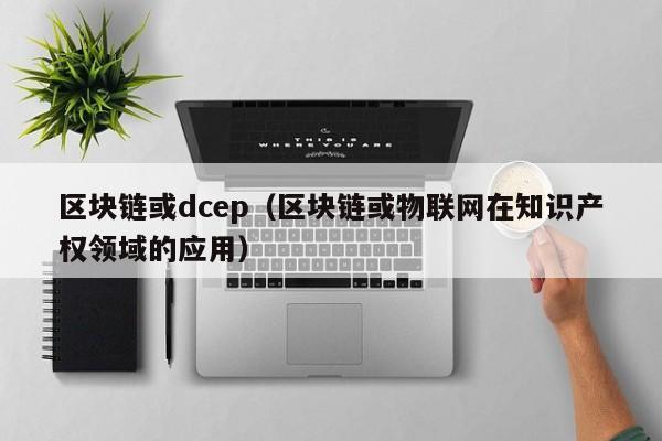 区块链或dcep(区块链或物联网在知识产权领域的应用)