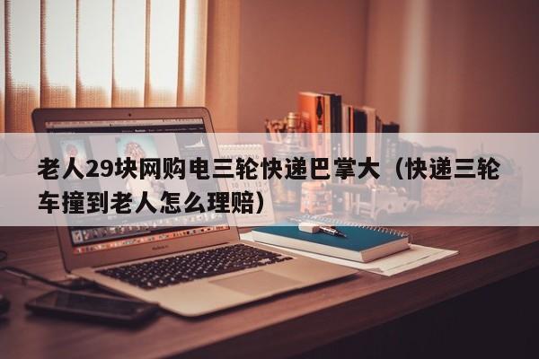 老人29块网购电三轮快递巴掌大(快递三轮车撞到老人怎么理赔)