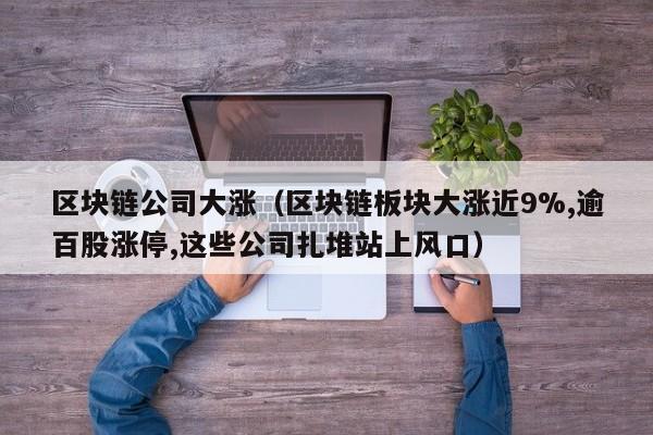 区块链公司大涨(区块链板块大涨近9%,逾百股涨停,这些公司扎堆站上风口)