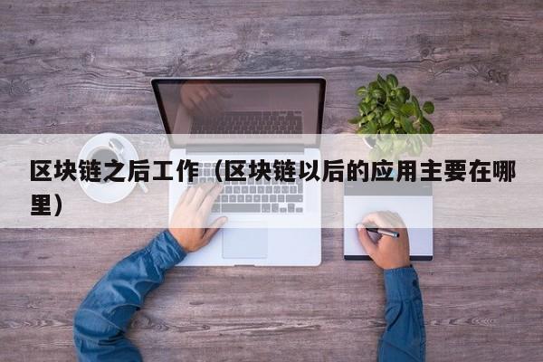 区块链之后工作(区块链以后的应用主要在哪里)