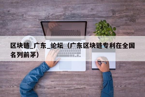 区块链_广东_论坛(广东区块链专利在全国名列前茅)