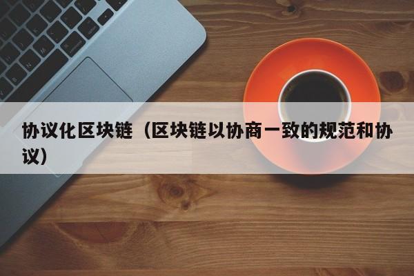 协议化区块链（区块链以协商一致的规范和协议）