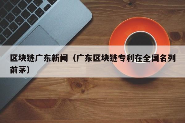 区块链广东新闻(广东区块链专利在全国名列前茅)