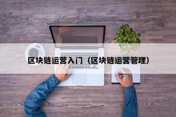 区块链运营入门(区块链运营管理)