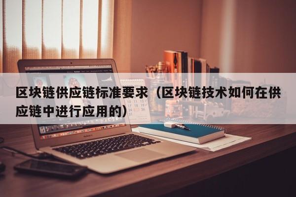 区块链供应链标准要求（区块链技术如何在供应链中进行应用的）