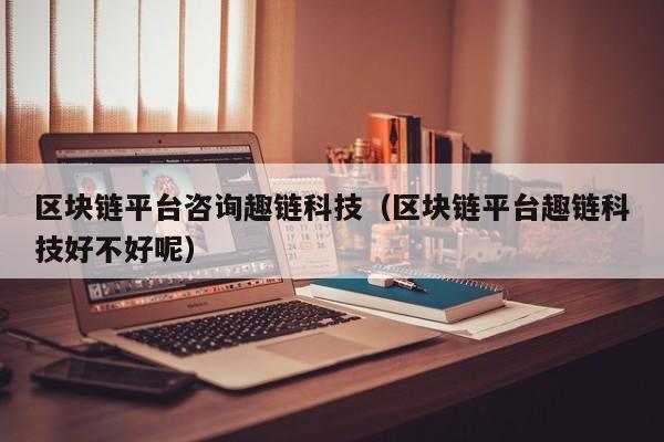 区块链平台咨询趣链科技（区块链平台趣链科技好不好呢）