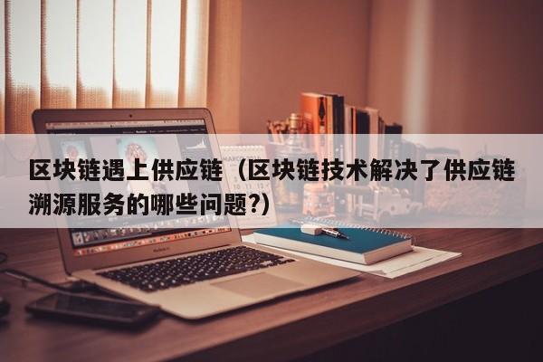 区块链遇上供应链（区块链技术解决了供应链溯源服务的哪些问题?）