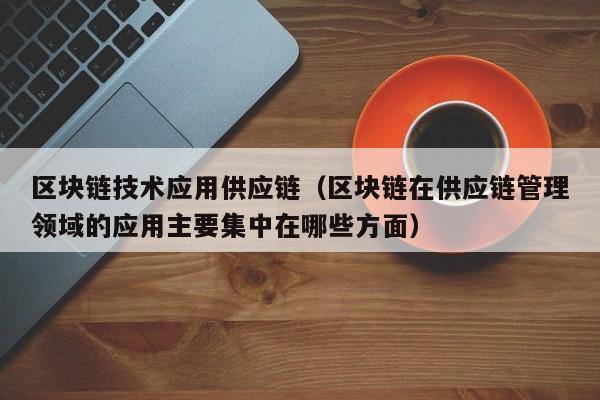 区块链技术应用供应链（区块链在供应链管理领域的应用主要集中在哪些方面）