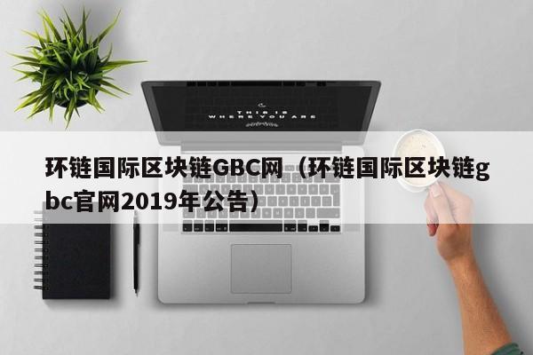 环链国际区块链GBC网(环链国际区块链gbc官网2019年公告)