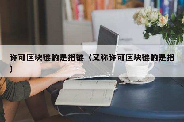 许可区块链的是指链(又称许可区块链的是指)