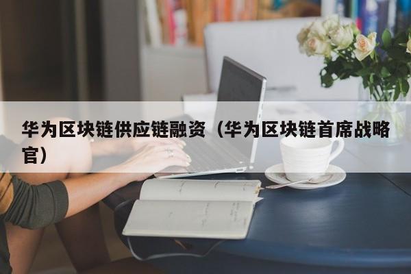 华为区块链供应链融资（华为区块链首席战略官）