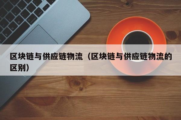 区块链与供应链物流(区块链与供应链物流的区别)