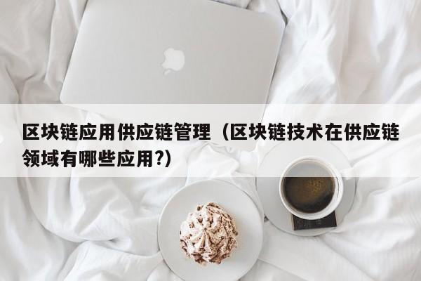 区块链应用供应链管理（区块链技术在供应链领域有哪些应用?）