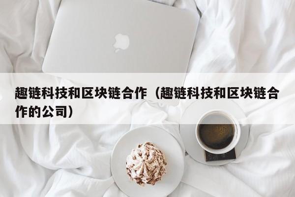 趣链科技和区块链合作（趣链科技和区块链合作的公司）